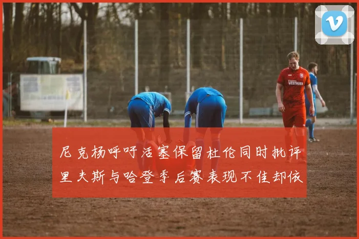 尼克杨呼吁活塞保留杜伦同时批评里夫斯与哈登季后赛表现不佳却依然高薪
