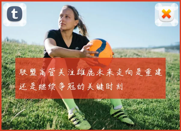 联盟高管关注雄鹿未来走向是重建还是继续争冠的关键时刻