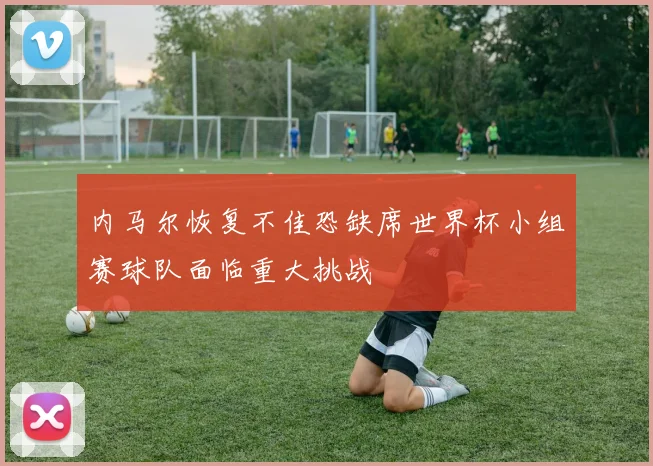 内马尔恢复不佳恐缺席世界杯小组赛球队面临重大挑战