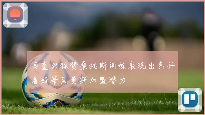 马奎尔称赞桑托斯训练表现出色并看好蒂莱曼斯加盟潜力