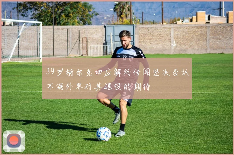 39岁胡尔克回应解约传闻坚决否认不满外界对其退役的期待