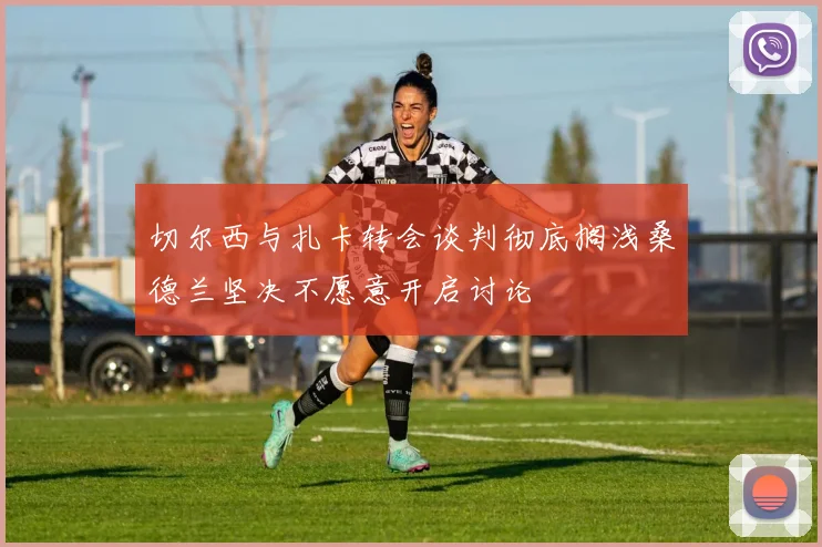 切尔西与扎卡转会谈判彻底搁浅桑德兰坚决不愿意开启讨论