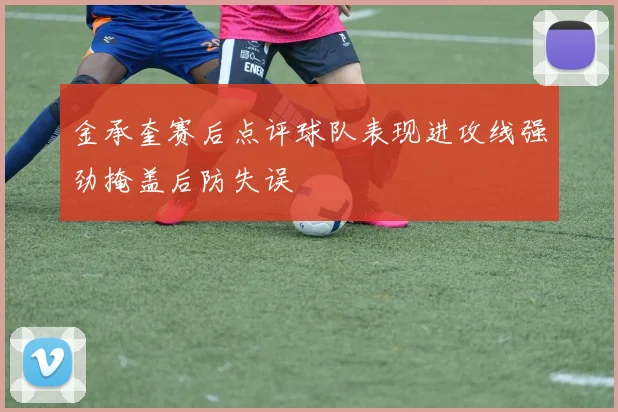 金承奎赛后点评球队表现进攻线强劲掩盖后防失误