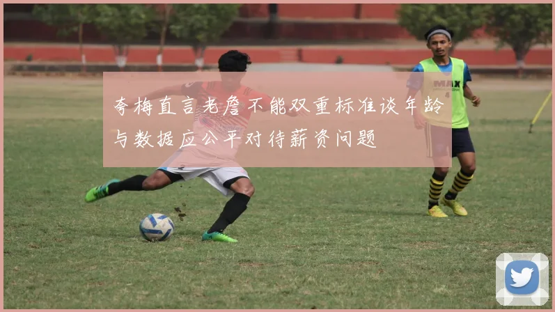 夸梅直言老詹不能双重标准谈年龄与数据应公平对待薪资问题