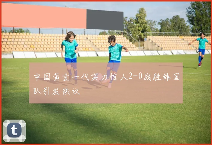 中国黄金一代实力惊人2-0战胜韩国队引发热议