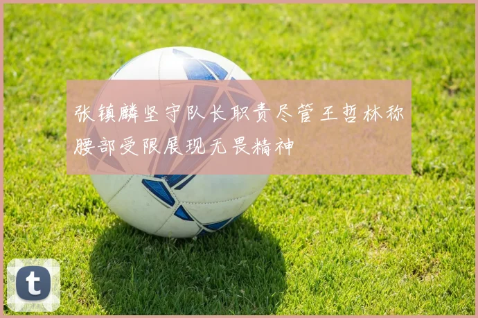 张镇麟坚守队长职责尽管王哲林称腰部受限展现无畏精神