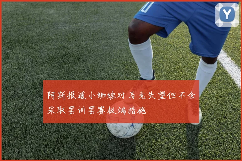 阿斯报道小蜘蛛对马竞失望但不会采取罢训罢赛极端措施