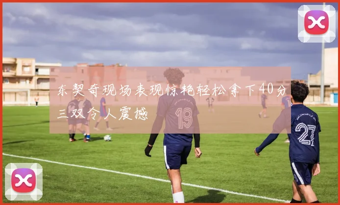 东契奇现场表现惊艳轻松拿下40分三双令人震撼