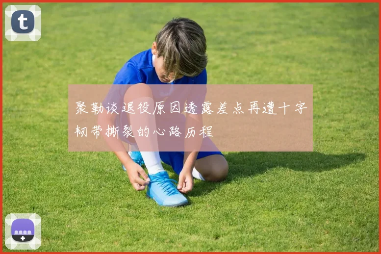 聚勒谈退役原因透露差点再遭十字韧带撕裂的心路历程
