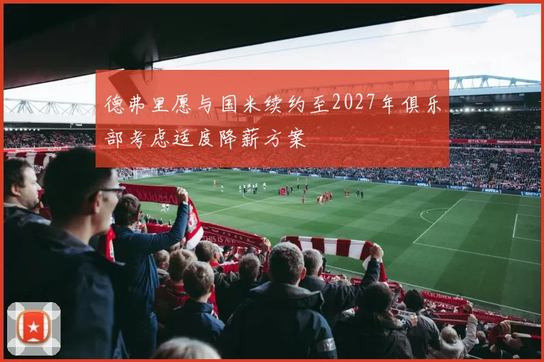 德弗里愿与国米续约至2027年俱乐部考虑适度降薪方案