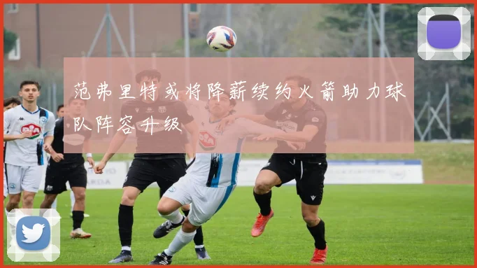 范弗里特或将降薪续约火箭助力球队阵容升级