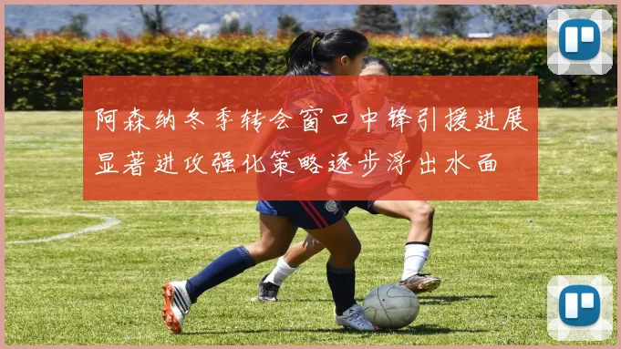 阿森纳冬季转会窗口中锋引援进展显著进攻强化策略逐步浮出水面