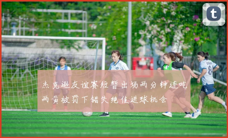 杰克逊友谊赛短暂出场两分钟连吃两黄被罚下错失绝佳进球机会