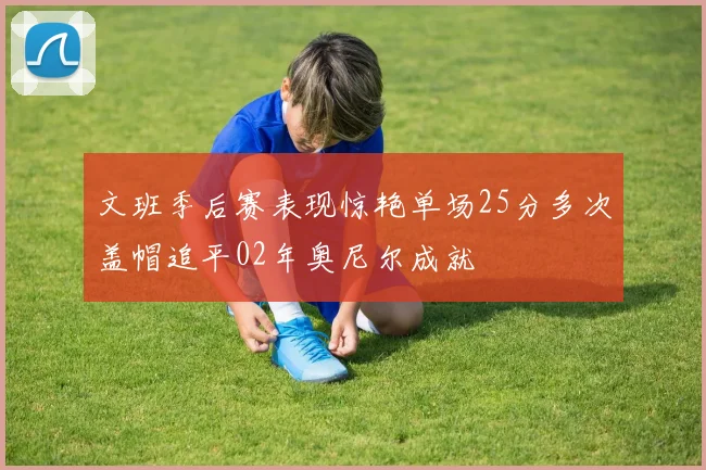 文班季后赛表现惊艳单场25分多次盖帽追平02年奥尼尔成就