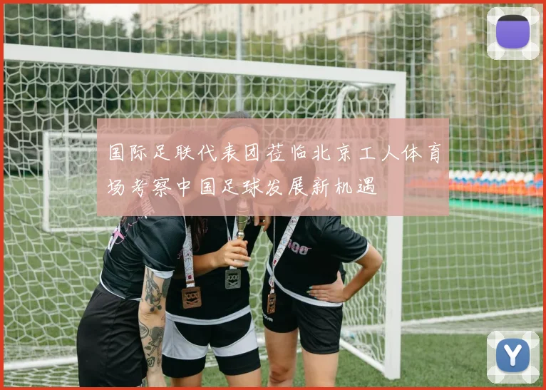 国际足联代表团莅临北京工人体育场考察中国足球发展新机遇