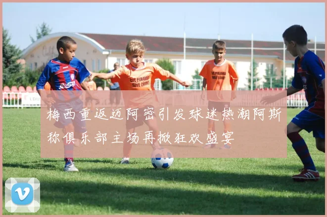 梅西重返迈阿密引发球迷热潮阿斯称俱乐部主场再掀狂欢盛宴