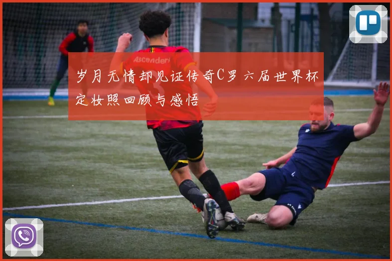 岁月无情却见证传奇C罗六届世界杯定妆照回顾与感悟