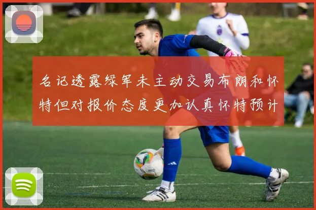 名记透露绿军未主动交易布朗和怀特但对报价态度更加认真怀特预计留队