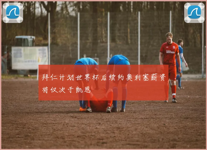 拜仁计划世界杯后续约奥利塞薪资将仅次于凯恩
